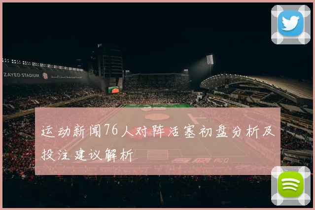 运动新闻76人对阵活塞初盘分析及投注建议解析