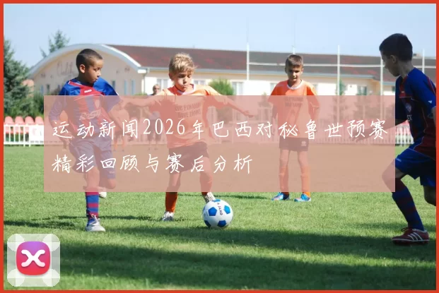 运动新闻2026年巴西对秘鲁世预赛精彩回顾与赛后分析
