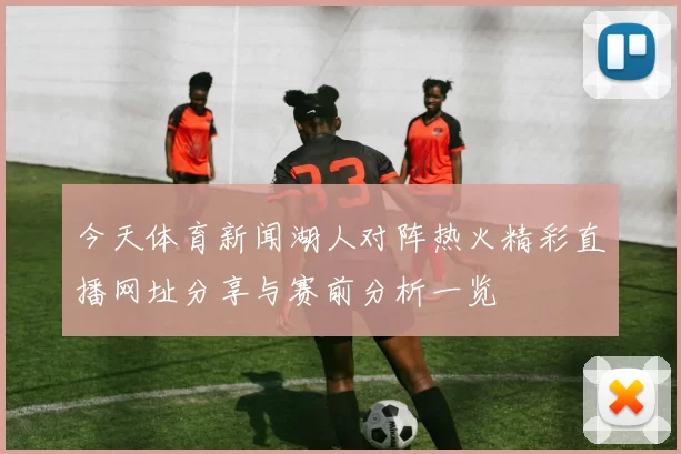 今天体育新闻湖人对阵热火精彩直播网址分享与赛前分析一览