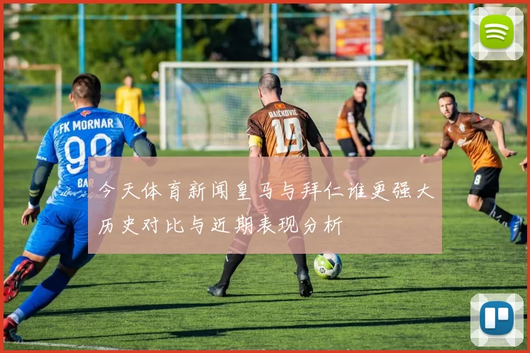 今天体育新闻皇马与拜仁谁更强大历史对比与近期表现分析