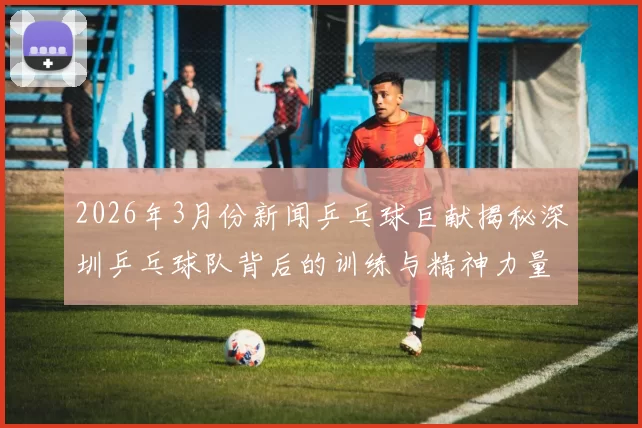 2026年3月份新闻乒乓球巨献揭秘深圳乒乓球队背后的训练与精神力量