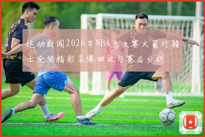 运动新闻2026年NBA总决赛火箭对骑士全场精彩录像回放与赛后分析